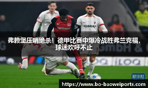 弗赖堡压哨绝杀!德甲比赛中爆冷战胜弗兰克福,球迷欢呼不止