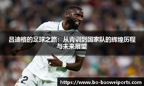 吕迪格的足球之路:从青训到国家队的辉煌历程与未来展望
